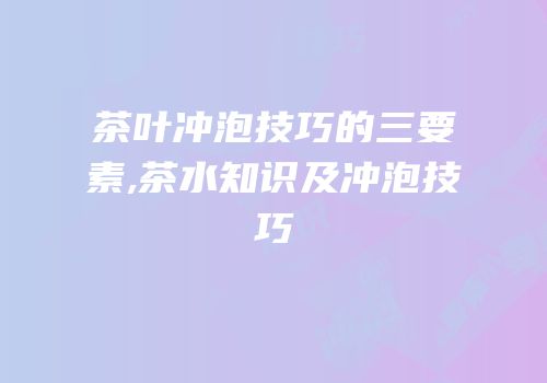 茶叶冲泡技巧的三要素,茶水知识及冲泡技巧