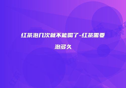 红茶泡几次就不能喝了-红茶需要泡多久