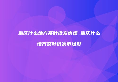 重庆什么地方茶叶批发市场_重庆什么地方茶叶批发市场好