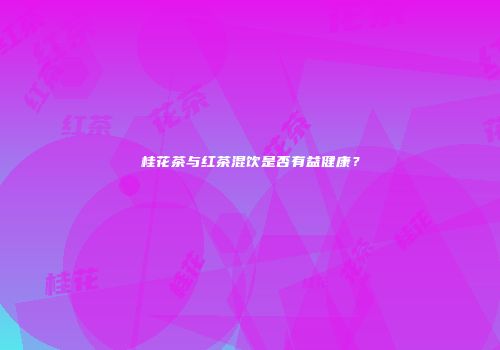 桂花茶与红茶混饮是否有益健康？