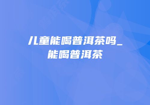 儿童能喝普洱茶吗_能喝普洱茶