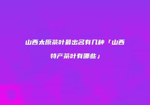山西太原茶叶最出名有几种「山西特产茶叶有哪些」