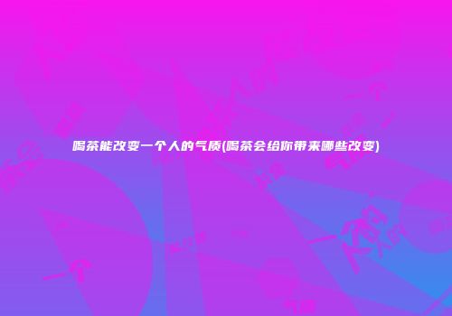 喝茶能改变一个人的气质(喝茶会给你带来哪些改变)