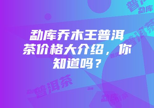 勐库乔木王普洱茶价格大介绍，你知道吗？