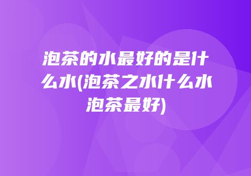 泡茶的水最好的是什么水(泡茶之水什么水泡茶最好)