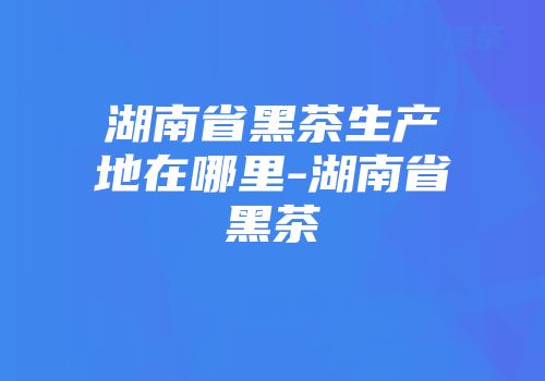 湖南省黑茶生产地在哪里-湖南省黑茶