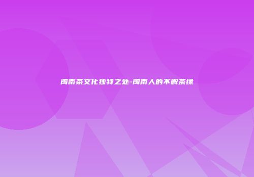 闽南茶文化独特之处-闽南人的不解茶缘