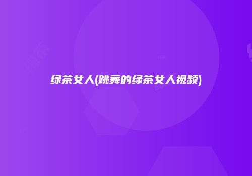 绿茶女人(跳舞的绿茶女人视频)
