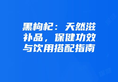 黑枸杞：天然滋补品，保健功效与饮用搭配指南