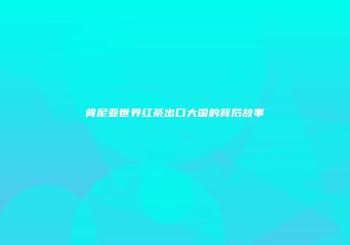 肯尼亚世界红茶出口大国的背后故事