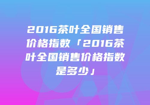 2016茶叶全国销售价格指数「2016茶叶全国销售价格指数是多少」