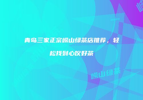 青岛三家正宗崂山绿茶店推荐，轻松找到心仪好茶