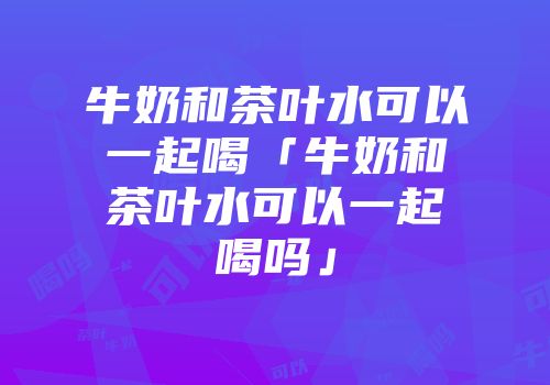 牛奶和茶叶水可以一起喝「牛奶和茶叶水可以一起喝吗」