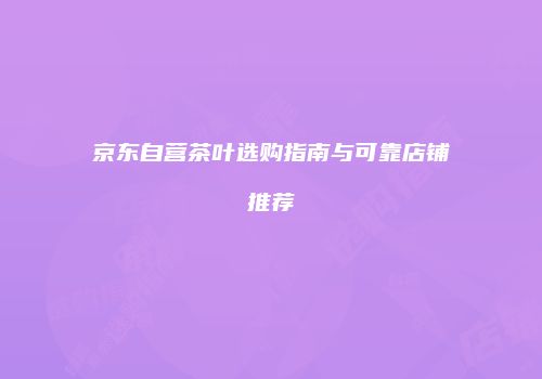 京东自营茶叶选购指南与可靠店铺推荐