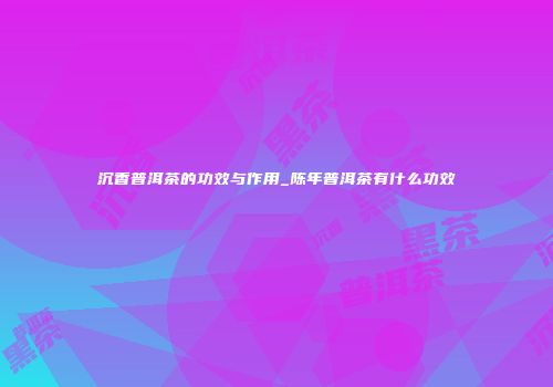 沉香普洱茶的功效与作用_陈年普洱茶有什么功效