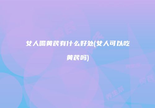 女人喝黄芪有什么好处(女人可以吃黄芪吗)