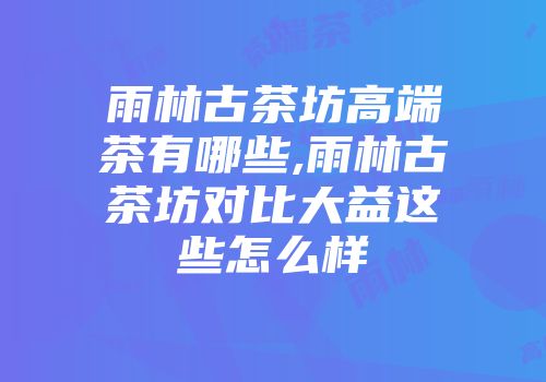 雨林古茶坊高端茶有哪些,雨林古茶坊对比大益这些怎么样