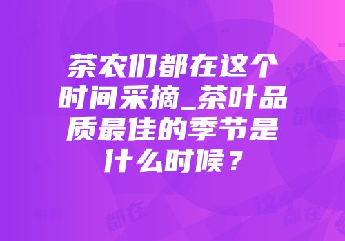 茶农们都在这个时间采摘_茶叶品质最佳的季节是什么时候？