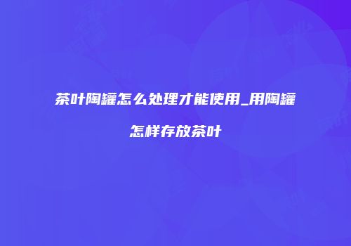 茶叶陶罐怎么处理才能使用_用陶罐怎样存放茶叶