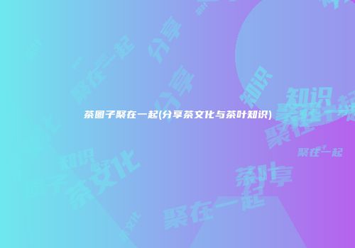 茶圈子聚在一起(分享茶文化与茶叶知识)