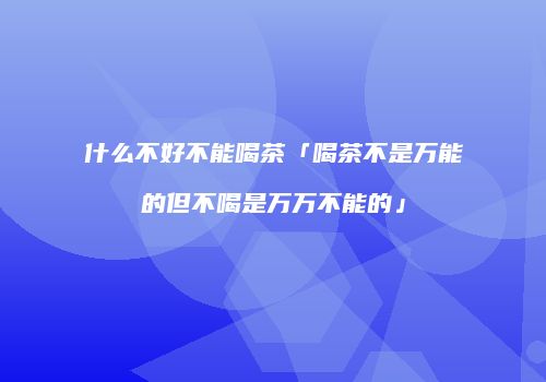 什么不好不能喝茶「喝茶不是万能的但不喝是万万不能的」