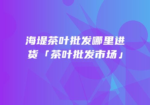 海堤茶叶批发哪里进货「茶叶批发市场」