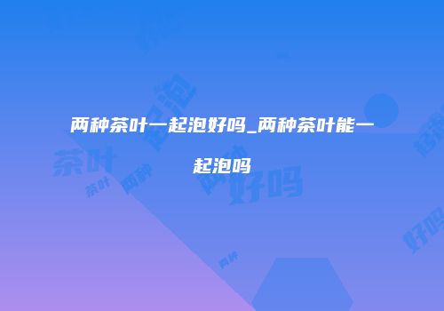 两种茶叶一起泡好吗_两种茶叶能一起泡吗