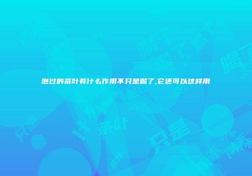 泡过的茶叶有什么作用不只是喝了,它还可以这样用