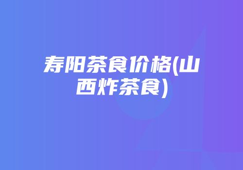寿阳茶食价格(山西炸茶食)