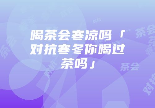 喝茶会寒凉吗「对抗寒冬你喝过茶吗」