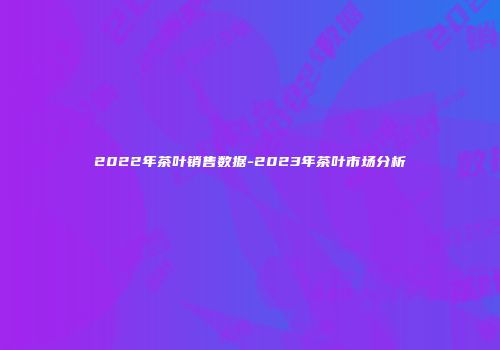 2022年茶叶销售数据-2023年茶叶市场分析