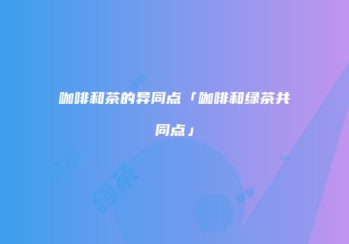 咖啡和茶的异同点「咖啡和绿茶共同点」
