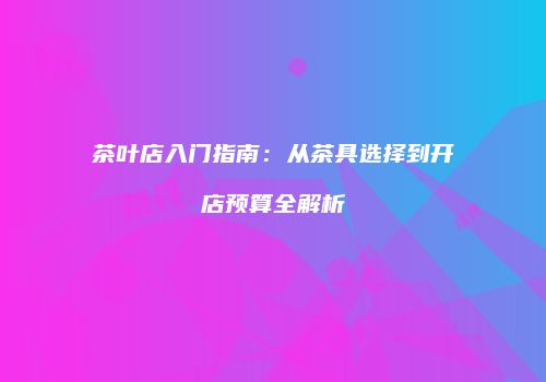 茶叶店入门指南：从茶具选择到开店预算全解析