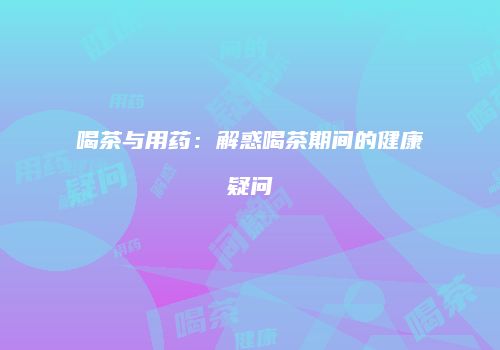 喝茶与用药：解惑喝茶期间的健康疑问