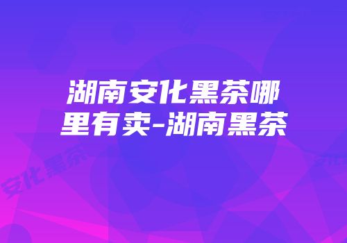 湖南安化黑茶哪里有卖-湖南黑茶