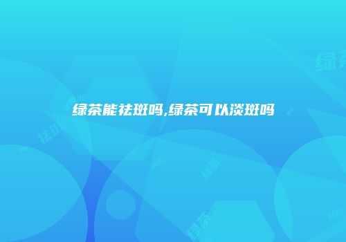 绿茶能祛斑吗,绿茶可以淡斑吗