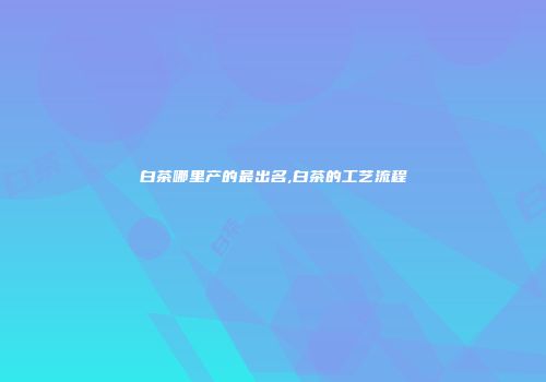 白茶哪里产的最出名,白茶的工艺流程