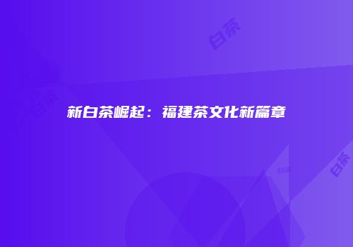 新白茶崛起：福建茶文化新篇章