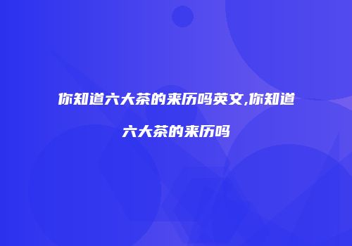 你知道六大茶的来历吗英文,你知道六大茶的来历吗