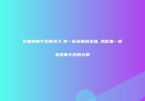 在慵懒的午后阳光下,将一杯茶喝到无味_风吹着一杯茶迎着午后的夕阳