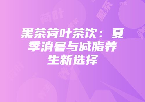 黑茶荷叶茶饮：夏季消暑与减脂养生新选择