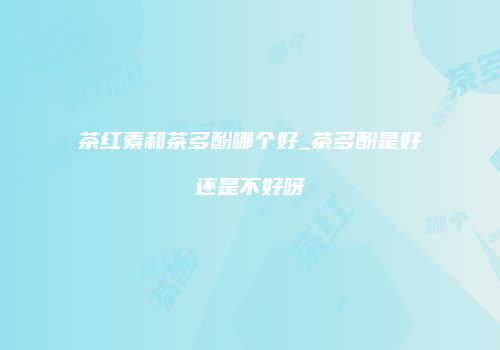 茶红素和茶多酚哪个好_茶多酚是好还是不好呀