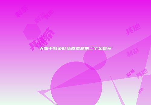 大师手制茶叶品质卓越的二个坛推荐