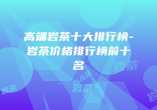 高端岩茶十大排行榜-岩茶价格排行榜前十名