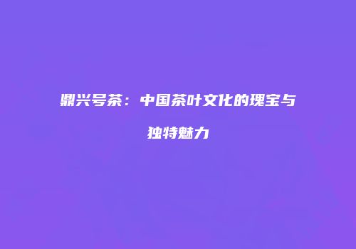 鼎兴号茶：中国茶叶文化的瑰宝与独特魅力
