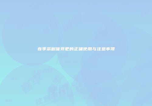 春季茶树催芽肥的正确使用与注意事项