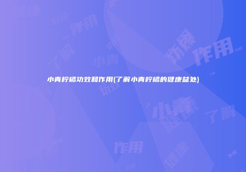 小青柠橘功效和作用(了解小青柠橘的健康益处)