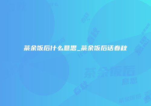 茶余饭后什么意思_茶余饭后话春秋
