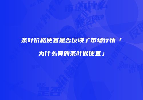茶叶价格便宜是否反映了市场行情「为什么有的茶叶很便宜」