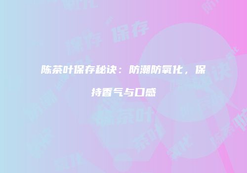 陈茶叶保存秘诀：防潮防氧化，保持香气与口感
